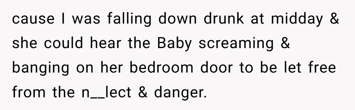 cause I was falling down drunk at midday & she could hear the Baby screaming & banging on her bedroom door to be let free from the n__lect & danger.