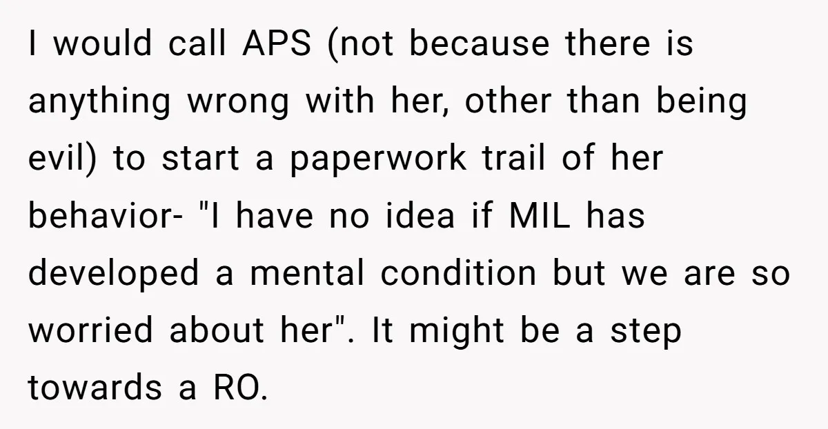 I would call APS (not because there is anything wrong with her, other than being evil) to start a paperwork trail of her behavior- "I have no idea if MIL...