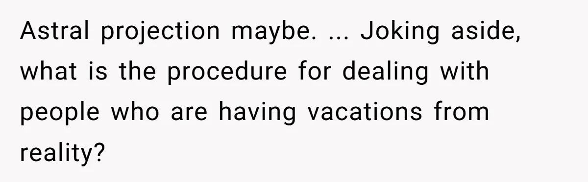 Astral projection maybe. ... Joking aside, what is the procedure for dealing with people who are having vacations from reality?