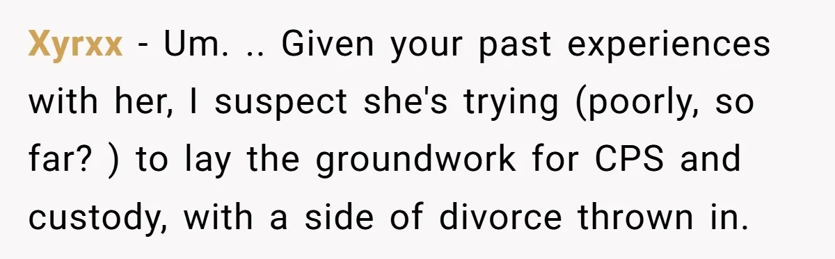 Xyrxx − Um. .. Given your past experiences with her, I suspect she's trying (poorly, so far? ) to lay the groundwork for CPS and custody, with a side of...