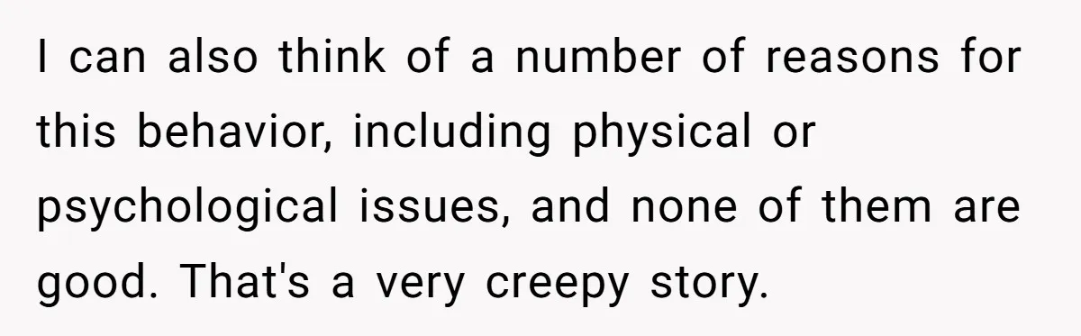 I can also think of a number of reasons for this behavior, including physical or psychological issues, and none of them are good. That's a very creepy story.
