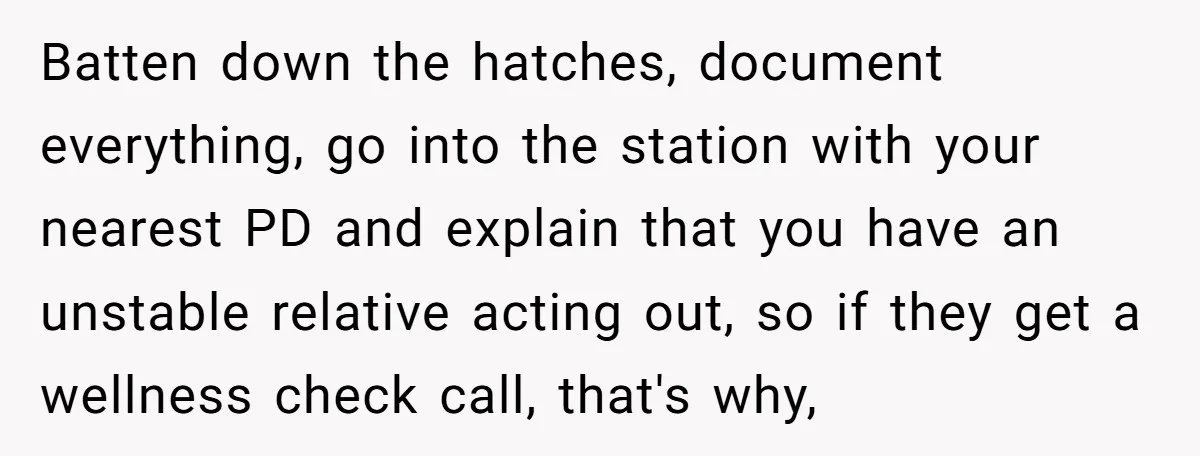 Batten down the hatches, document everything, go into the station with your nearest PD and explain that you have an unstable relative acting out, so if they get a wellness...