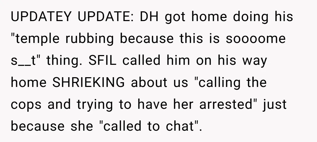 UPDATEY UPDATE: DH got home doing his "temple rubbing because this is soooome s__t" thing. SFIL called him on his way home SHRIEKING about us "calling the cops and trying...