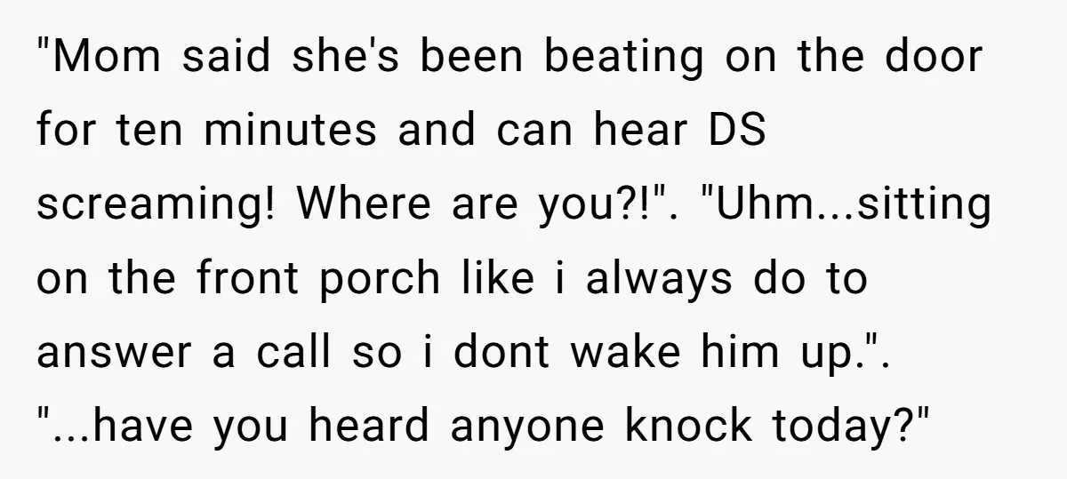 "Mom said she's been beating on the door for ten minutes and can hear DS screaming! Where are you?!". "Uhm...sitting on the front porch like i always do to answer...