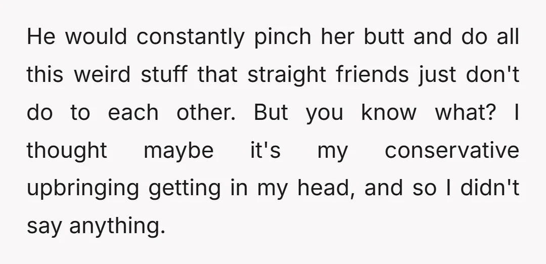 He would constantly pinch her butt and do all this weird stuff that straight friends just don't do to each other. But you know what? I thought maybe it's my...
