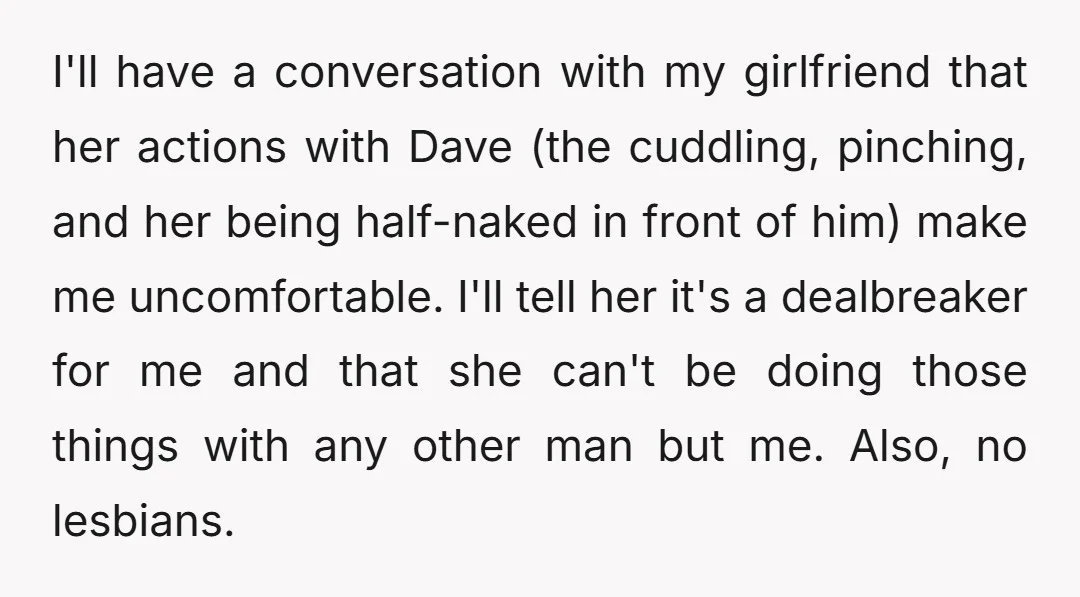 I'll have a conversation with my girlfriend that her actions with Dave (the cuddling, pinching, and her being half-naked in front of him) make me uncomfortable. I'll tell her it's...