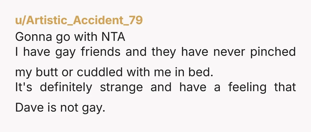 u/Artistic_Accident_79 Gonna go with NTA I have gay friends and they have never pinched my butt or cuddled with me in bed. It's definitely strange and have a feeling that...