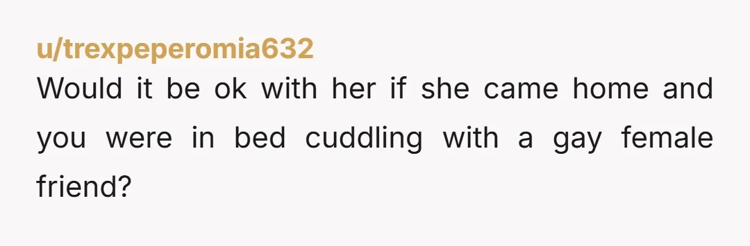 u/trexpeperomia632
Would it be ok with her if she came home and you were in bed cuddling with a gay female friend?