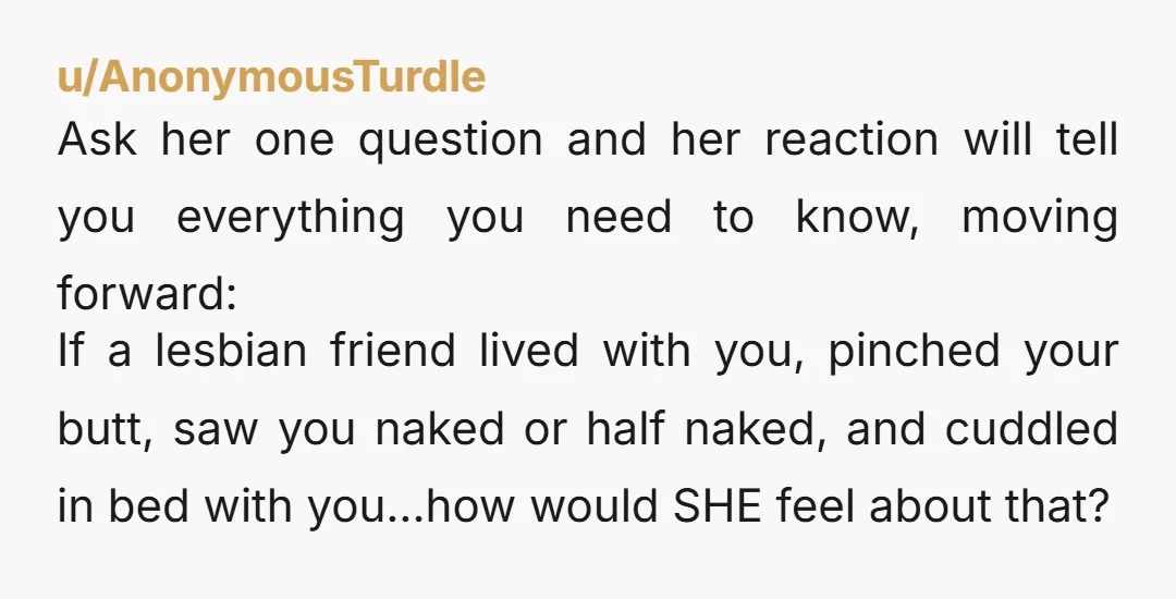 u/AnonymousTurdle Ask her one question and her reaction will tell you everything you need to know, moving forward: If a lesbian friend lived with you, pinched your butt, saw you...