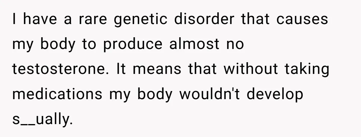 I have a rare genetic disorder that causes my body to produce almost no testosterone. It means that without taking medications my body wouldn't develop s__ually.