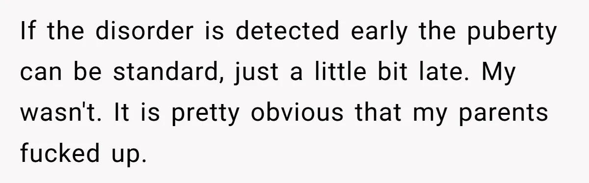 If the disorder is detected early the puberty can be standard, just a little bit late. My wasn't. It is pretty obvious that my parents fucked up.
