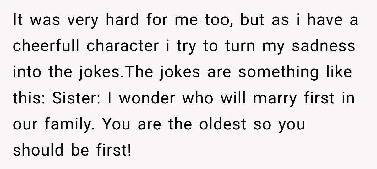 It was very hard for me too, but as i have a cheerfull character i try to turn my sadness into the jokes.The jokes are something like this: Sister: I...