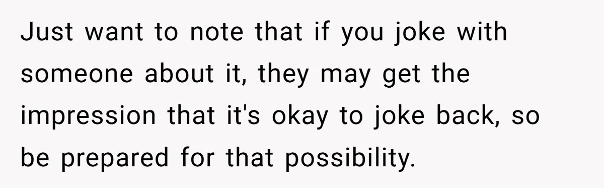 Just want to note that if you joke with someone about it, they may get the impression that it's okay to joke back, so be prepared for that possibility.