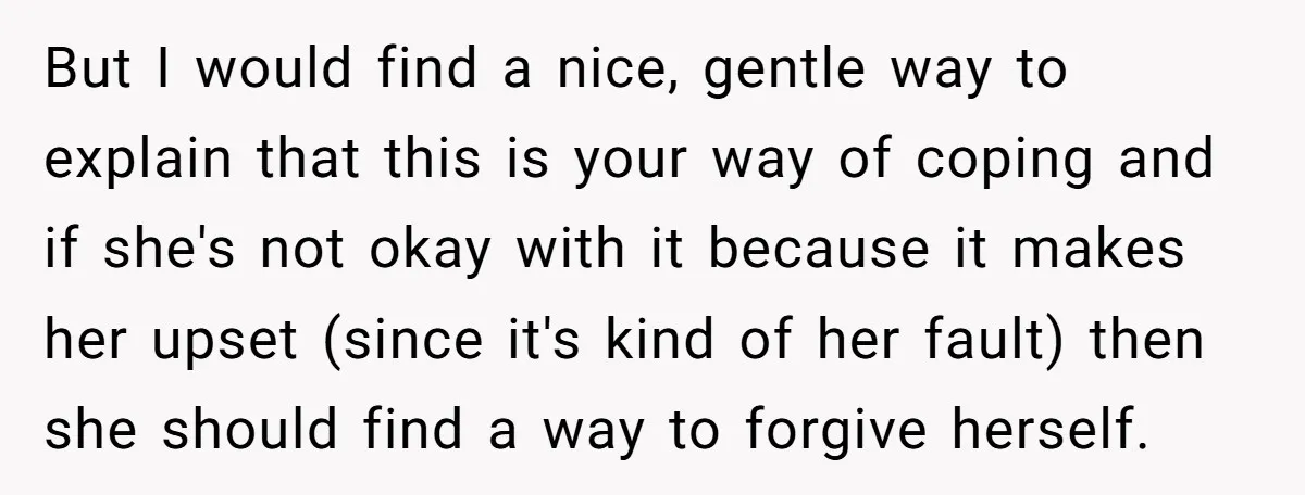 But I would find a nice, gentle way to explain that this is your way of coping and if she's not okay with it because it makes her upset (since...