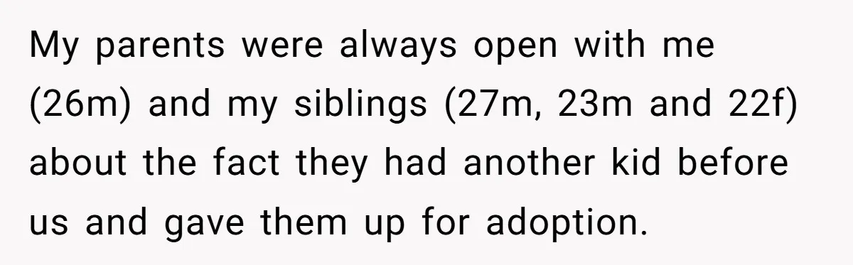 My parents were always open with me (26m) and my siblings (27m, 23m and 22f) about the fact they had another kid before us and gave them up for adoption.