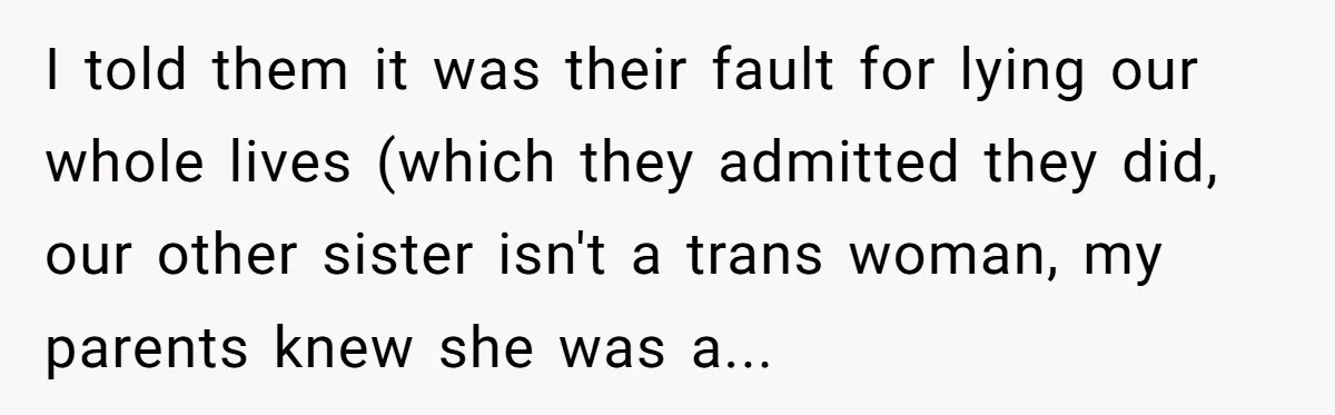I told them it was their fault for lying our whole lives (which they admitted they did, our other sister isn't a trans woman, my parents knew she was a...