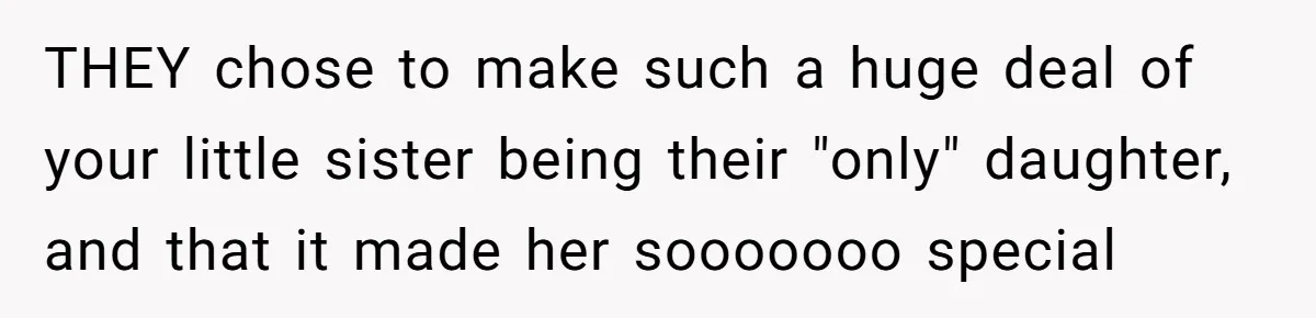 THEY chose to make such a huge deal of your little sister being their "only" daughter, and that it made her sooooooo special