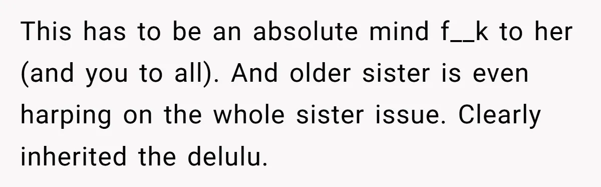 This has to be an absolute mind f__k to her (and you to all). And older sister is even harping on the whole sister issue. Clearly inherited the delulu.