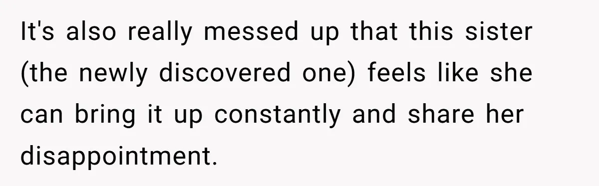 It's also really messed up that this sister (the newly discovered one) feels like she can bring it up constantly and share her disappointment.