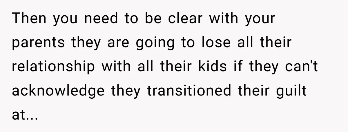 Then you need to be clear with your parents they are going to lose all their relationship with all their kids if they can't acknowledge they transitioned their guilt at...
