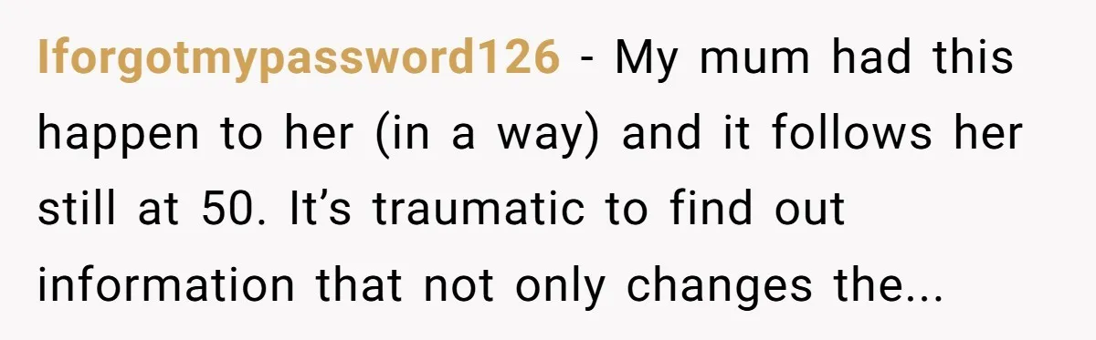 Iforgotmypassword126 − My mum had this happen to her (in a way) and it follows her still at 50. It’s traumatic to find out information that not only changes the...