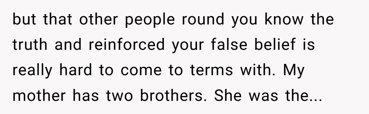 but that other people round you know the truth and reinforced your false belief is really hard to come to terms with. My mother has two brothers. She was the...