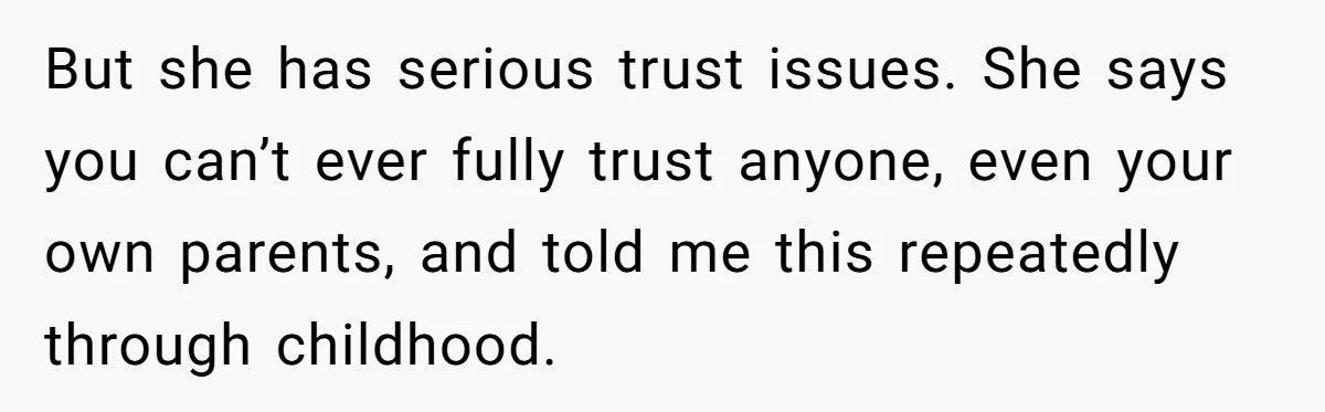 But she has serious trust issues. She says you can’t ever fully trust anyone, even your own parents, and told me this repeatedly through childhood.