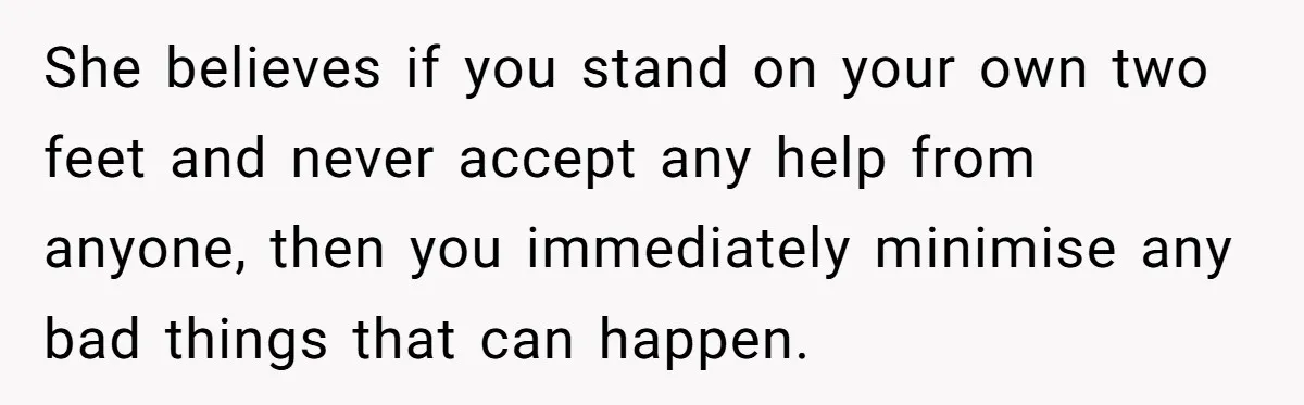 She believes if you stand on your own two feet and never accept any help from anyone, then you immediately minimise any bad things that can happen.