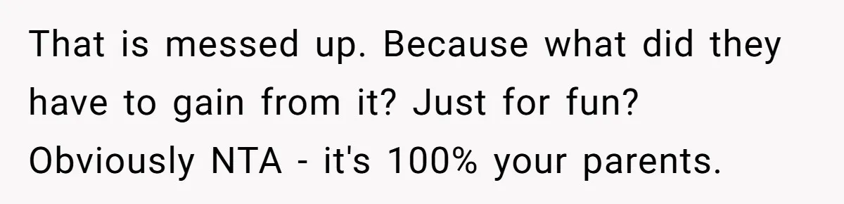 That is messed up. Because what did they have to gain from it? Just for fun? Obviously NTA - it's 100% your parents.
