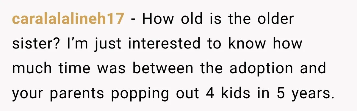 caralalalineh17 − How old is the older sister? I’m just interested to know how much time was between the adoption and your parents popping out 4 kids in 5 years.