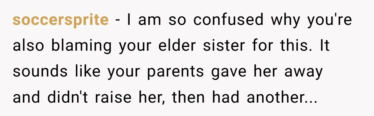 soccersprite − I am so confused why you're also blaming your elder sister for this. It sounds like your parents gave her away and didn't raise her, then had another...