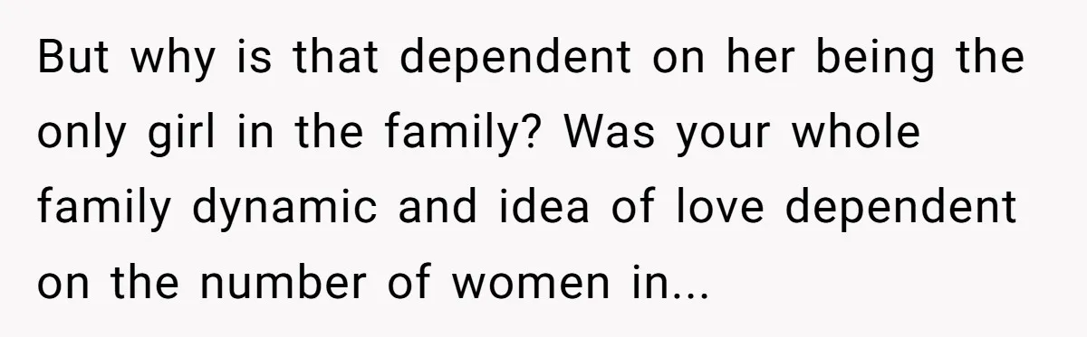 But why is that dependent on her being the only girl in the family? Was your whole family dynamic and idea of love dependent on the number of women in...