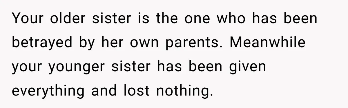 Your older sister is the one who has been betrayed by her own parents. Meanwhile your younger sister has been given everything and lost nothing.