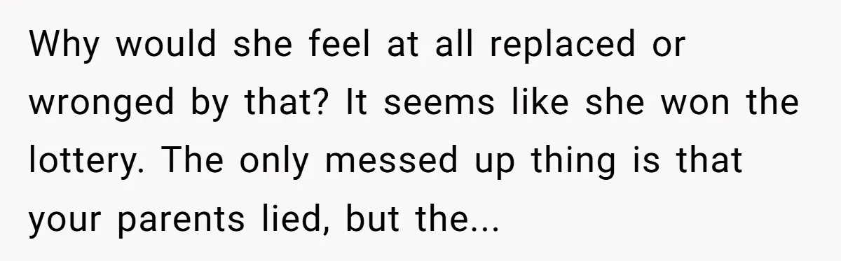 Why would she feel at all replaced or wronged by that? It seems like she won the lottery. The only messed up thing is that your parents lied, but the...