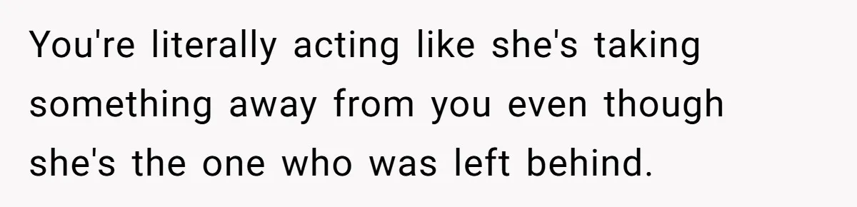 You're literally acting like she's taking something away from you even though she's the one who was left behind.