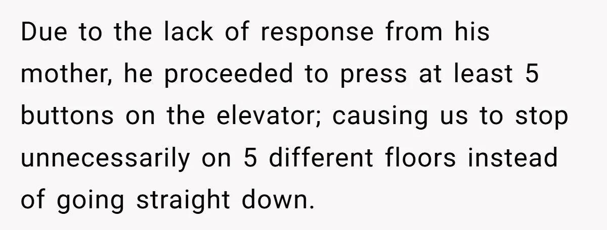 Due to the lack of response from his mother, he proceeded to press at least 5 buttons on the elevator; causing us to stop unnecessarily on 5 different floors instead...