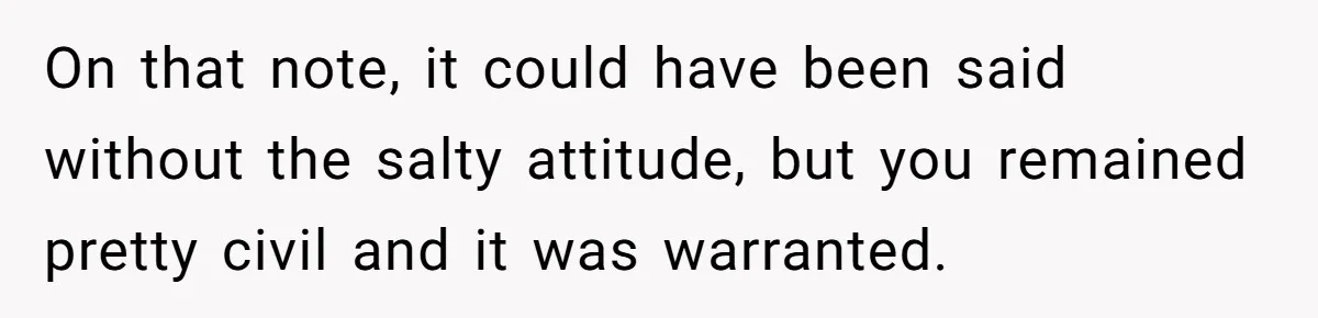 On that note, it could have been said without the salty attitude, but you remained pretty civil and it was warranted.