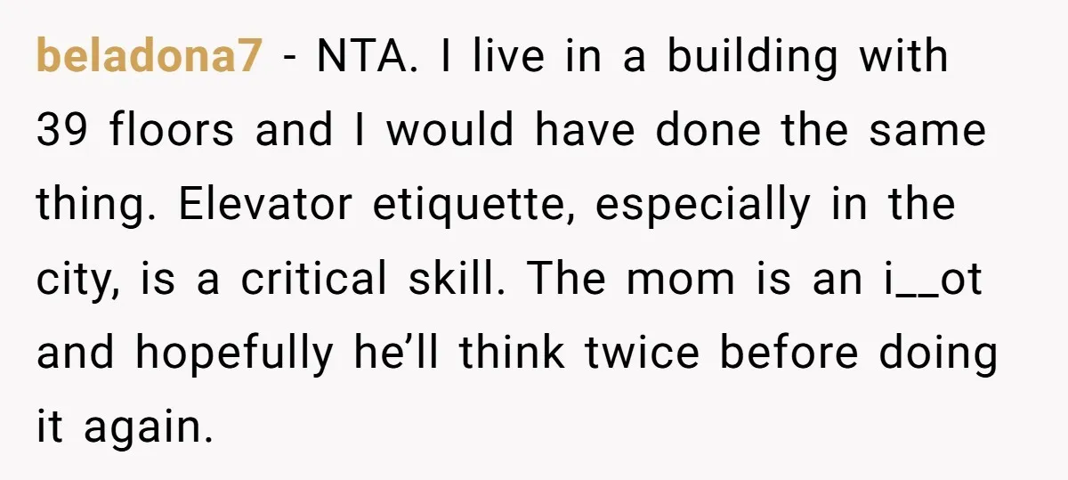 beladona7 − NTA. I live in a building with 39 floors and I would have done the same thing. Elevator etiquette, especially in the city, is a critical skill. The...