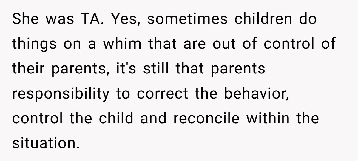 She was TA. Yes, sometimes children do things on a whim that are out of control of their parents, it's still that parents responsibility to correct the behavior, control the...