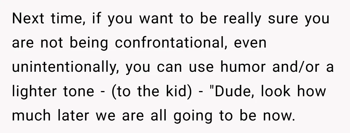 Next time, if you want to be really sure you are not being confrontational, even unintentionally, you can use humor and/or a lighter tone - (to the kid) - "Dude,...