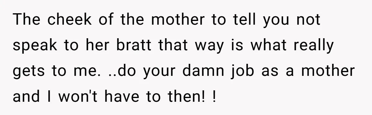 The cheek of the mother to tell you not speak to her bratt that way is what really gets to me. ..do your damn job as a mother and I...