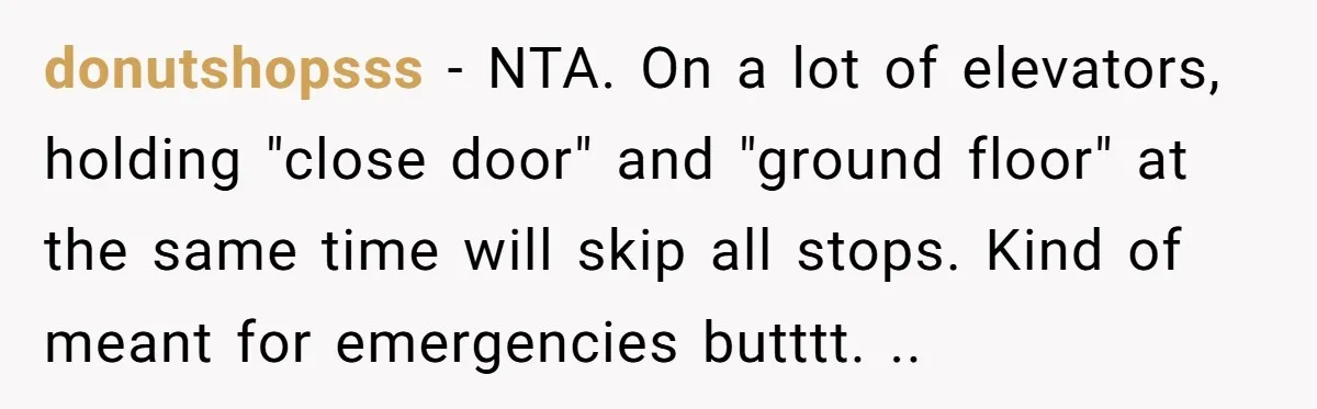 donutshopsss − NTA. On a lot of elevators, holding "close door" and "ground floor" at the same time will skip all stops. Kind of meant for emergencies butttt. ..
