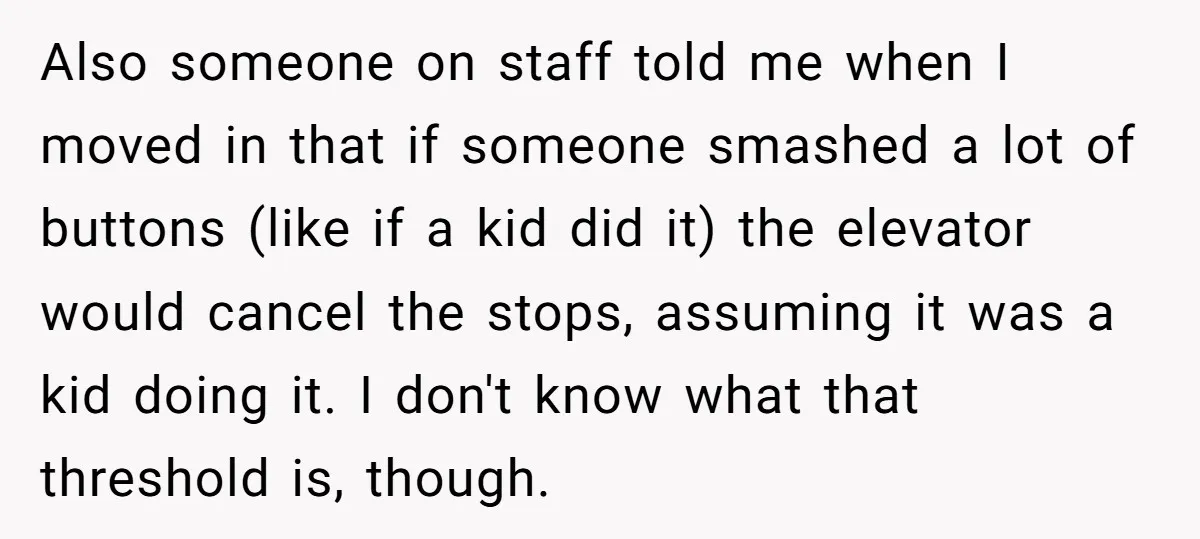 Also someone on staff told me when I moved in that if someone smashed a lot of buttons (like if a kid did it) the elevator would cancel the stops,...