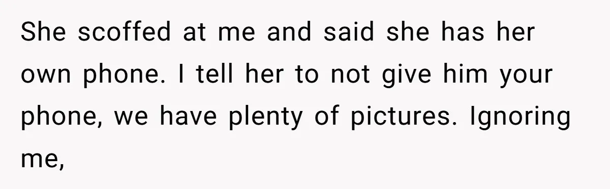 She scoffed at me and said she has her own phone. I tell her to not give him your phone, we have plenty of pictures. Ignoring me,