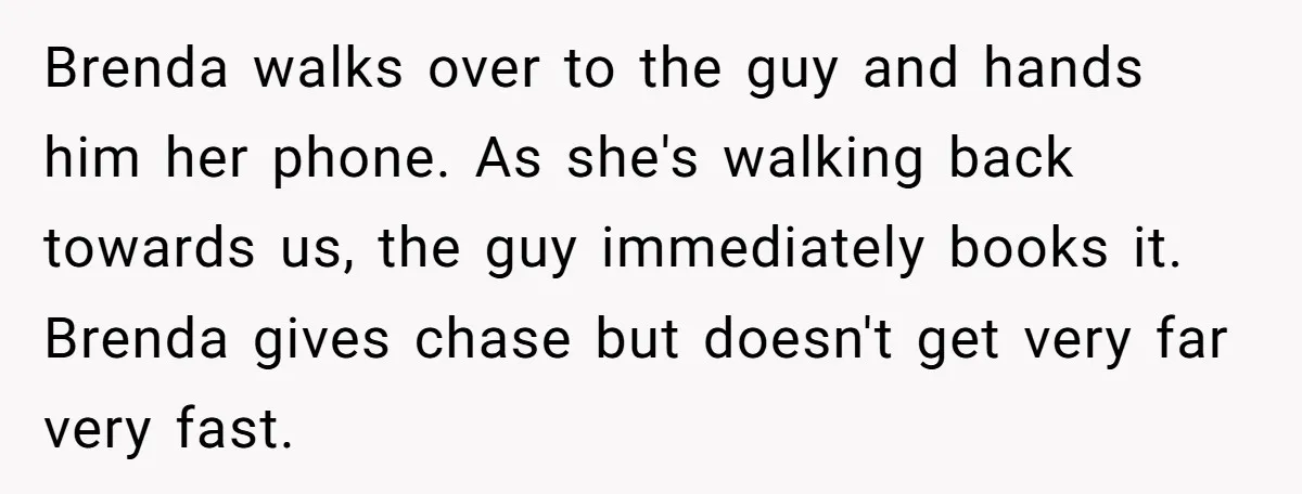 Brenda walks over to the guy and hands him her phone. As she's walking back towards us, the guy immediately books it. Brenda gives chase but doesn't get very far...