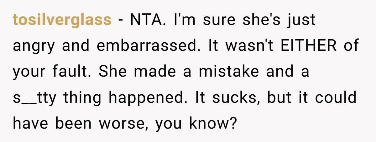 tosilverglass − NTA. I'm sure she's just angry and embarrassed. It wasn't EITHER of your fault. She made a mistake and a s__tty thing happened. It sucks, but it could...