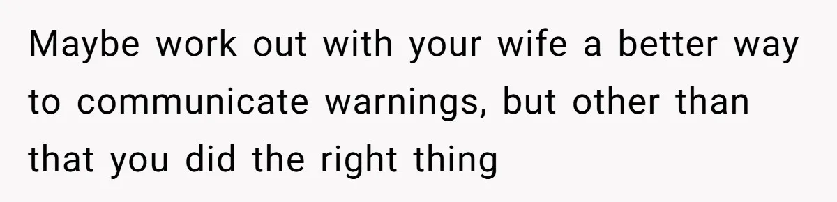 Maybe work out with your wife a better way to communicate warnings, but other than that you did the right thing