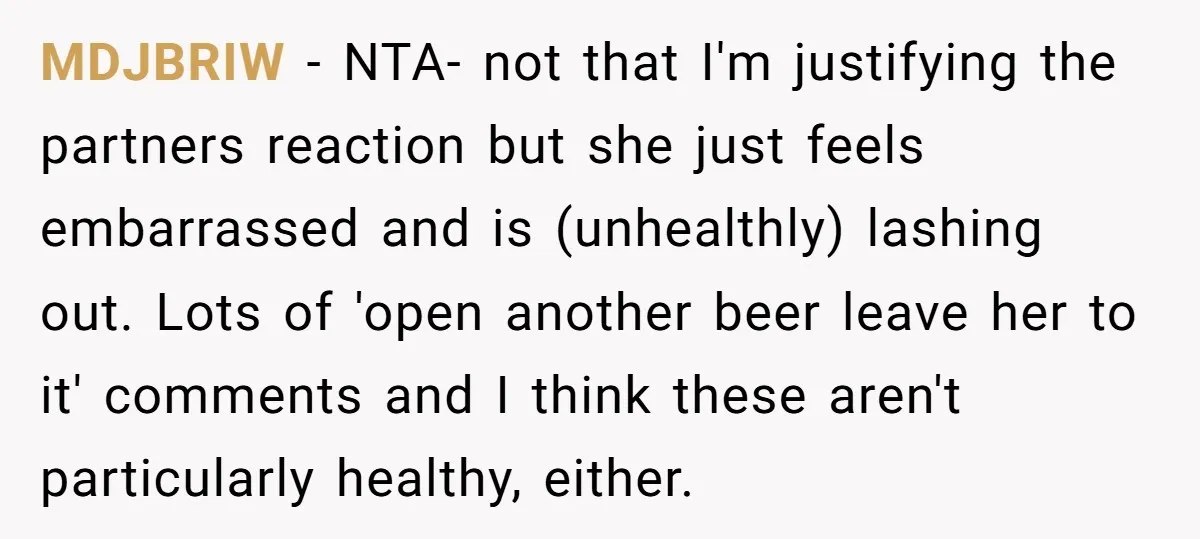 MDJBRIW − NTA- not that I'm justifying the partners reaction but she just feels embarrassed and is (unhealthly) lashing out. Lots of 'open another beer leave her to it' comments...