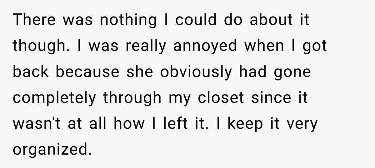 There was nothing I could do about it though. I was really annoyed when I got back because she obviously had gone completely through my closet since it wasn't at...