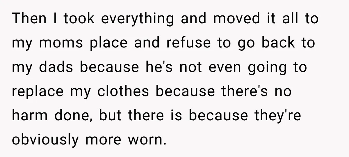 Then I took everything and moved it all to my moms place and refuse to go back to my dads because he's not even going to replace my clothes because...